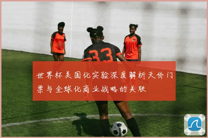 世界杯美国化实验深度解析天价门票与全球化商业战略的关联