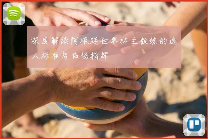 深度解读阿根廷世界杯主教练的选人标准与临场指挥