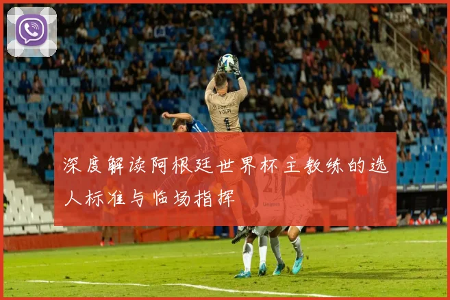 深度解读阿根廷世界杯主教练的选人标准与临场指挥